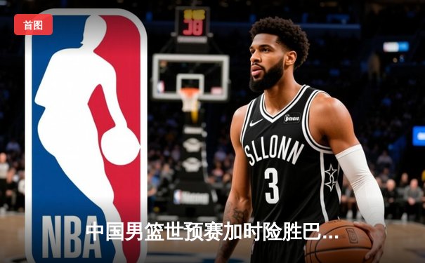 中国男篮世预赛加时险胜巴林 周琦22+21统治内线助队锁定世界杯门票