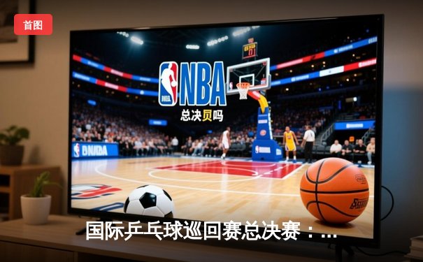 国际乒乓球巡回赛总决赛：樊振东力克张本智和，中国军团包揽三冠