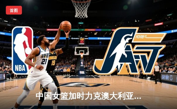 中国女篮加时力克澳大利亚，韩旭23+15主宰内线锁定奥运门票