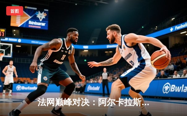 法网巅峰对决：阿尔卡拉斯鏖战五盘逆转辛纳首夺火枪手杯